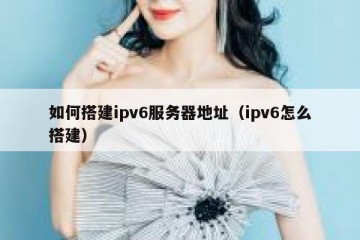 如何搭建ipv6服务器地址(ipv6怎么搭建)