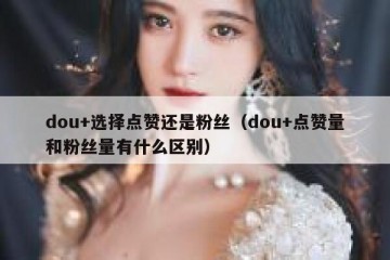 dou+选择点赞还是粉丝（dou+点赞量和粉丝量有什么区别）