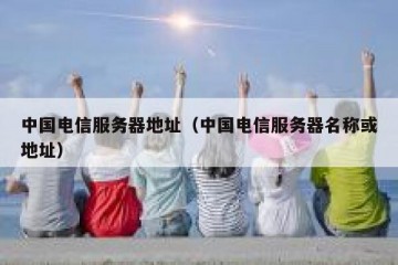 中国电信服务器地址（中国电信服务器名称或地址）