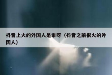 抖音上火的外国人是谁呀（抖音之前很火的外国人）