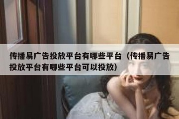 传播易广告投放平台有哪些平台（传播易广告投放平台有哪些平台可以投放）