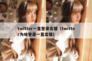 twitter一直登录出错（twitter为啥登录一直出错）
