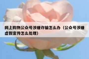 网上购物公众号涉嫌诈骗怎么办（公众号涉嫌虚假宣传怎么处理）