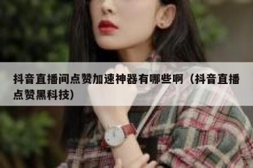 抖音直播间点赞加速神器有哪些啊（抖音直播点赞黑科技）