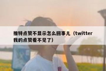 推特点赞不显示怎么回事儿（twitter我的点赞看不见了）
