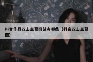 抖音作品双击点赞网站有哪些（抖音双击点赞图）