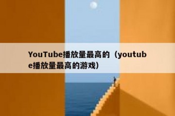 YouTube播放量最高的（youtube播放量最高的游戏）