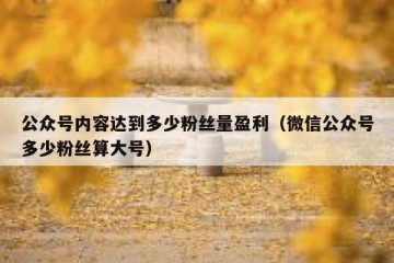 公众号内容达到多少粉丝量盈利（微信公众号多少粉丝算大号）