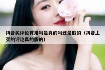 抖音买评论有用吗是真的吗还是假的（抖音上买的评论真的假的）