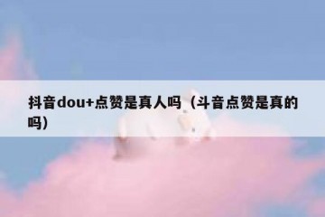 抖音dou+点赞是真人吗（斗音点赞是真的吗）