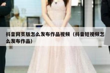 抖音网页版怎么发布作品视频（抖音短视频怎么发布作品）