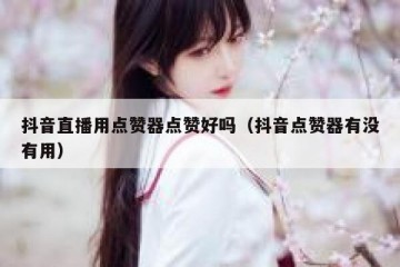 抖音直播用点赞器点赞好吗（抖音点赞器有没有用）