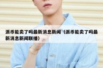 派币能卖了吗最新消息新闻（派币能卖了吗最新消息新闻联播）