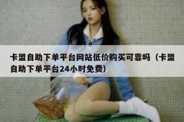 卡盟自助下单平台网站低价购买可靠吗（卡盟自助下单平台24小时免费）