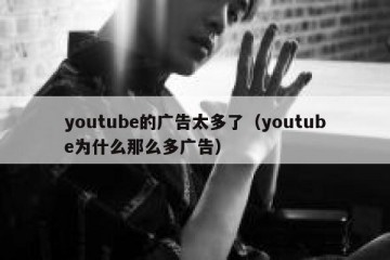 youtube的广告太多了（youtube为什么那么多广告）