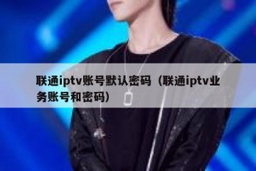 联通iptv账号默认密码（联通iptv业务账号和密码）
