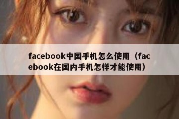 facebook中国手机怎么使用（facebook在国内手机怎样才能使用）