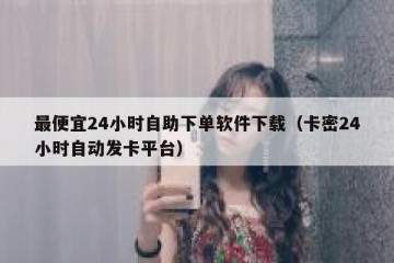最便宜24小时自助下单软件下载（卡密24小时自动发卡平台）
