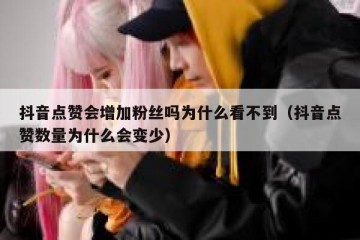 抖音点赞会增加粉丝吗为什么看不到（抖音点赞数量为什么会变少）