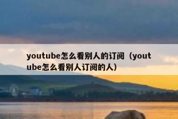 youtube怎么看别人的订阅（youtube怎么看别人订阅的人）