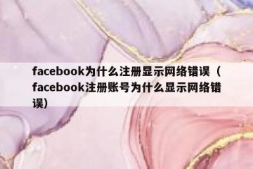 facebook为什么注册显示网络错误（facebook注册账号为什么显示网络错误）