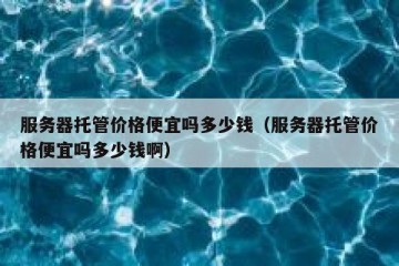 服务器托管价格便宜吗多少钱（服务器托管价格便宜吗多少钱啊）