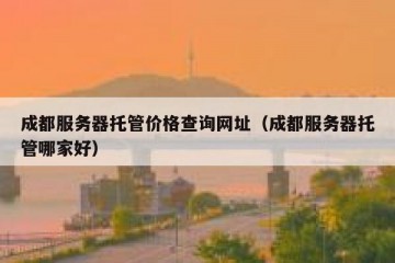 成都服务器托管价格查询网址（成都服务器托管哪家好）