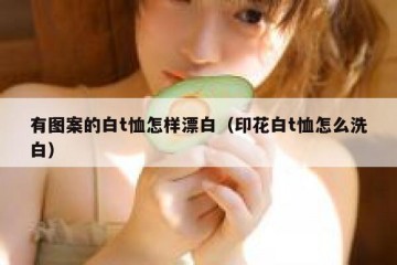 有图案的白t恤怎样漂白（印花白t恤怎么洗白）