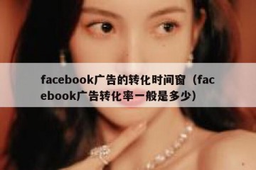 facebook广告的转化时间窗（facebook广告转化率一般是多少）