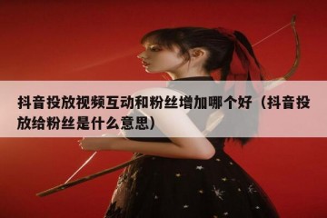 抖音投放视频互动和粉丝增加哪个好（抖音投放给粉丝是什么意思）
