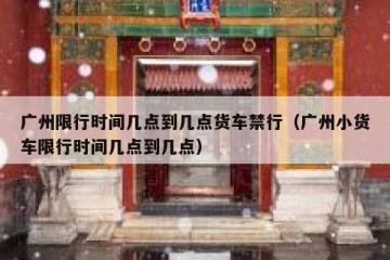 广州限行时间几点到几点货车禁行（广州小货车限行时间几点到几点）