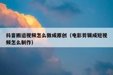抖音搬运视频怎么做成原创（电影剪辑成短视频怎么制作）