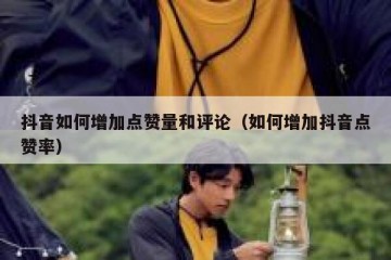 抖音如何增加点赞量和评论（如何增加抖音点赞率）