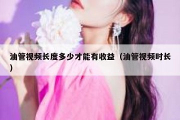 油管视频长度多少才能有收益（油管视频时长）