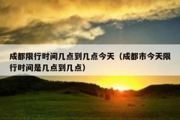 成都限行时间几点到几点今天（成都市今天限行时间是几点到几点）