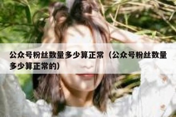 公众号粉丝数量多少算正常（公众号粉丝数量多少算正常的）