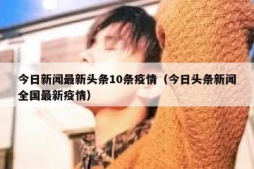 今日新闻最新头条10条疫情（今日头条新闻全国最新疫情）