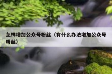怎样增加公众号粉丝（有什么办法增加公众号粉丝）