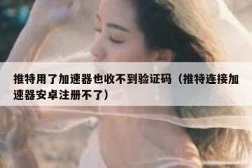 推特用了加速器也收不到验证码（推特连接加速器安卓注册不了）