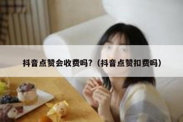 抖音点赞会收费吗?（抖音点赞扣费吗）