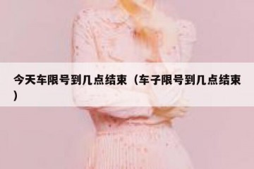 今天车限号到几点结束（车子限号到几点结束）