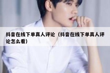 抖音在线下单真人评论（抖音在线下单真人评论怎么看）