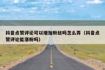 抖音点赞评论可以增加粉丝吗怎么弄（抖音点赞评论能涨粉吗）