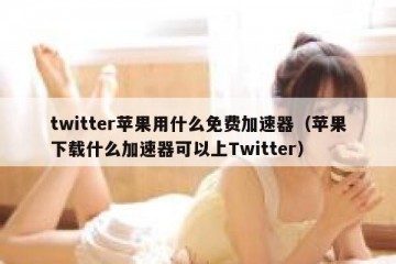 twitter苹果用什么免费加速器（苹果下载什么加速器可以上Twitter）