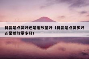 抖音是点赞好还是播放量好（抖音是点赞多好还是播放量多好）