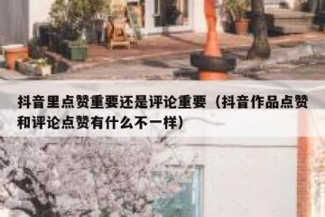 抖音里点赞重要还是评论重要（抖音作品点赞和评论点赞有什么不一样）