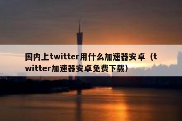国内上twitter用什么加速器安卓（twitter加速器安卓免费下载）