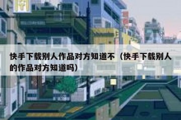 快手下载别人作品对方知道不（快手下载别人的作品对方知道吗）