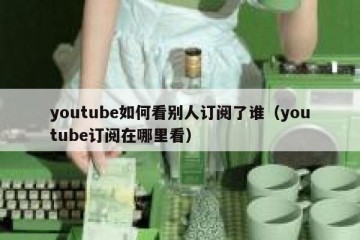 youtube如何看别人订阅了谁（youtube订阅在哪里看）