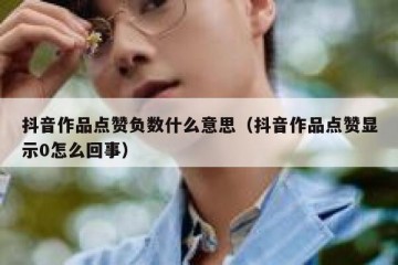 抖音作品点赞负数什么意思（抖音作品点赞显示0怎么回事）